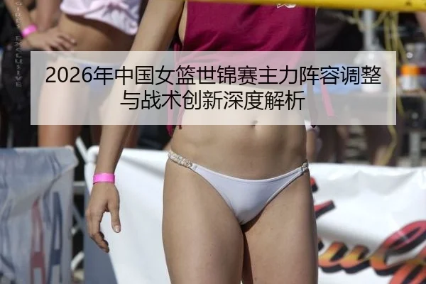 2026年中国女篮世锦赛主力阵容调整与战术创新深度解析